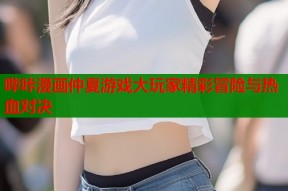 哔咔漫画仲夏游戏大玩家精彩冒险与热血对决