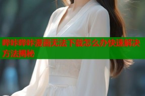 哔咔哔咔漫画无法下载怎么办快速解决方法揭秘