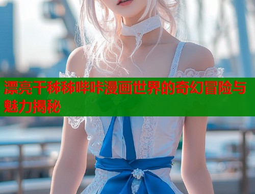 漂亮干秭秭哔咔漫画世界的奇幻冒险与魅力揭秘  第1张
