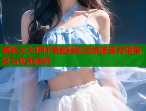 福利大大哔咔漫画精彩合集畅享无限精彩与欢乐体验  第1张